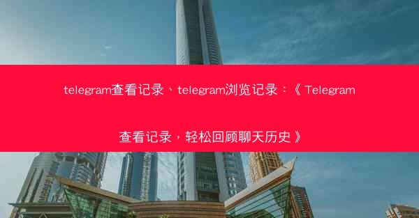 telegram查看记录、telegram浏览记录：《Telegram查看记录，轻松回顾聊天历史》