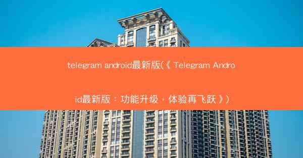 telegram android最新版(《Telegram Android最新版：功能升级，体验再飞跃》)
