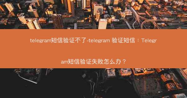telegram短信验证不了-telegram 验证短信：Telegram短信验证失败怎么办？