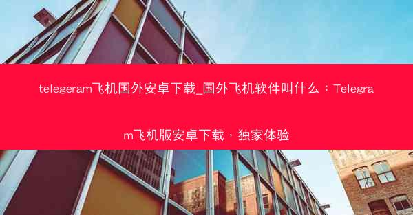 telegeram飞机国外安卓下载_国外飞机软件叫什么：Telegram飞机版安卓下载，独家体验
