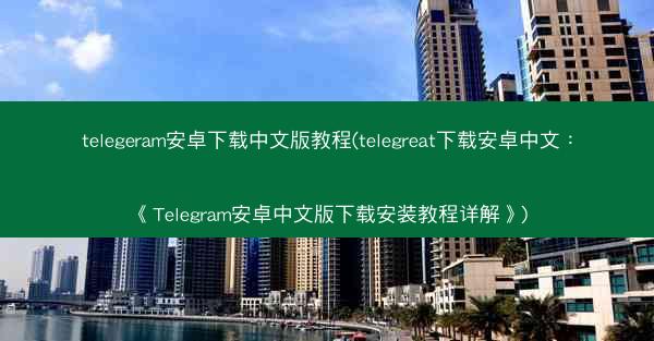 telegeram安卓下载中文版教程(telegreat下载安卓中文：《Telegram安卓中文版下载安装教程详解》)