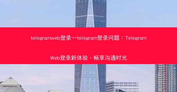 telegramweb登录—telegram登录问题：TelegramWeb登录新体验，畅享沟通时光
