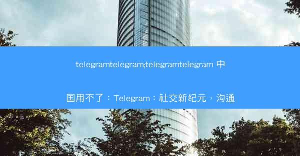 telegramtelegram;telegramtelegram 中国用不了：Telegram：社交新纪元，沟通