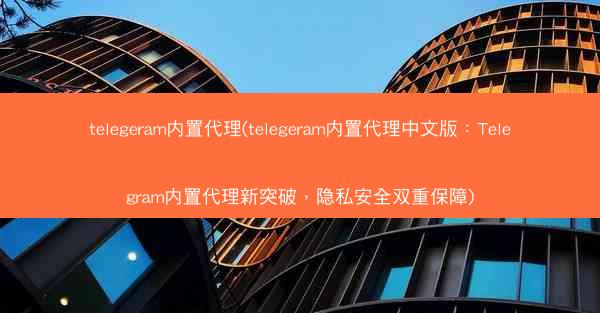 telegeram内置代理(telegeram内置代理中文版：Telegram内置代理新突破，隐私安全双重保障)