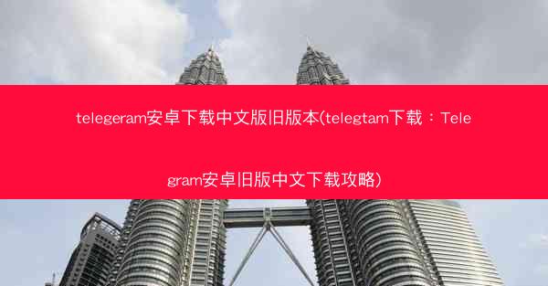 telegeram安卓下载中文版旧版本(telegtam下载：Telegram安卓旧版中文下载攻略)