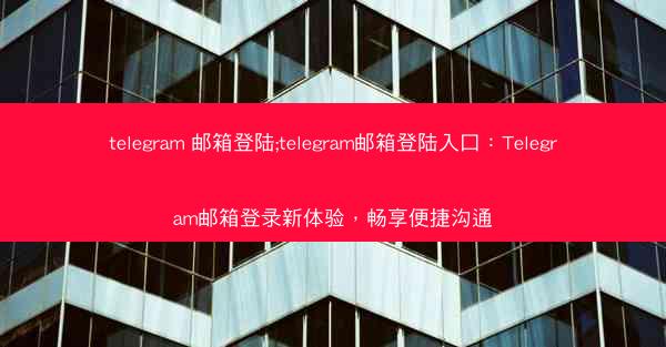 telegram 邮箱登陆;telegram邮箱登陆入口：Telegram邮箱登录新体验，畅享便捷沟通