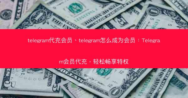 telegram代充会员、telegram怎么成为会员：Telegram会员代充，轻松畅享特权