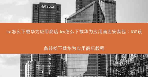 ios怎么下载华为应用商店-ios怎么下载华为应用商店安装包：iOS设备轻松下载华为应用商店教程