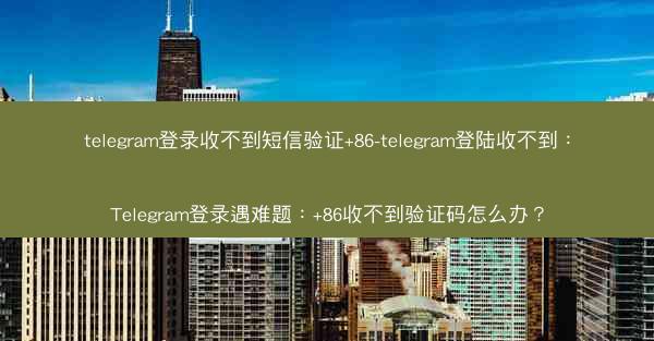 telegram登录收不到短信验证+86-telegram登陆收不到：Telegram登录遇难题：+86收不到验证码怎么