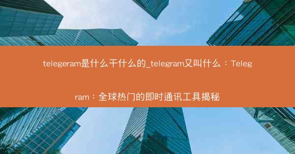 telegeram是什么干什么的_telegram又叫什么：Telegram：全球热门的即时通讯工具揭秘