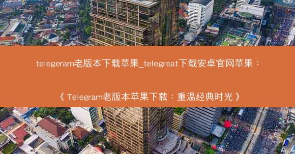 telegeram老版本下载苹果_telegreat下载安卓官网苹果：《Telegram老版本苹果下载：重温经典时光》