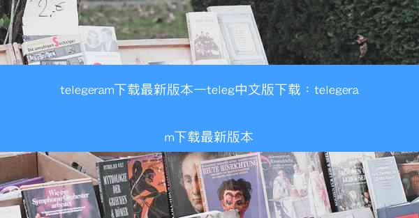 telegeram下载最新版本—teleg中文版下载：telegeram下载最新版本
