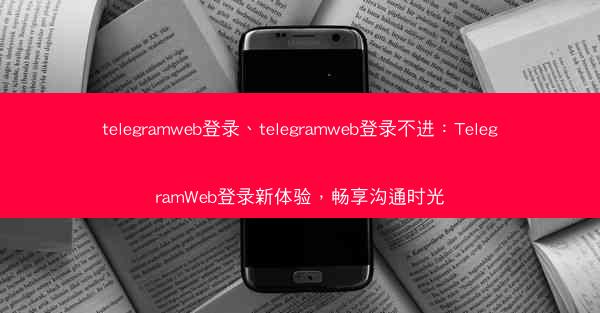 telegramweb登录、telegramweb登录不进：TelegramWeb登录新体验，畅享沟通时光