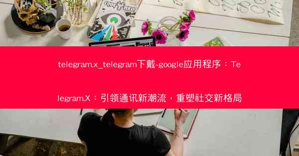 telegram.x_telegram下戴-google应用程序：Telegram.X：引领通讯新潮流，重塑社交新格局