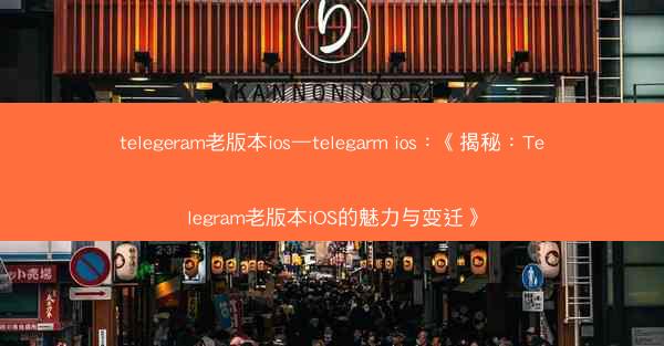 telegeram老版本ios—telegarm ios：《揭秘：Telegram老版本iOS的魅力与变迁》