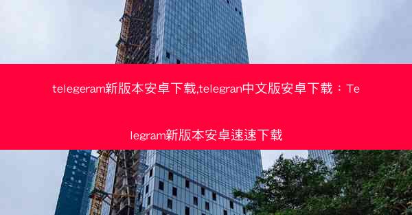 telegeram新版本安卓下载,telegran中文版安卓下载：Telegram新版本安卓速速下载