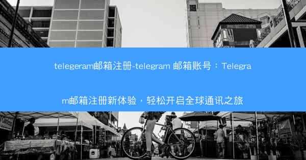 telegeram邮箱注册-telegram 邮箱账号：Telegram邮箱注册新体验，轻松开启全球通讯之旅