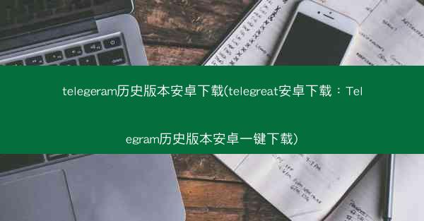 telegeram历史版本安卓下载(telegreat安卓下载：Telegram历史版本安卓一键下载)