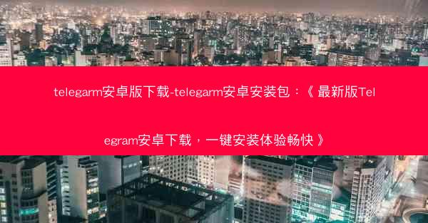 telegarm安卓版下载-telegarm安卓安装包：《最新版Telegram安卓下载，一键安装体验畅快》