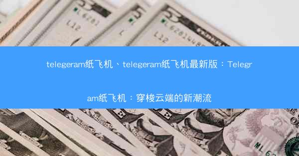 telegeram纸飞机、telegeram纸飞机最新版：Telegram纸飞机：穿梭云端的新潮流