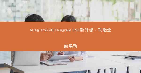 telegram5.9.0;Telegram 5.9.0新升级，功能全面焕新