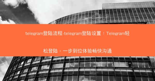 telegram登陆流程-telegram登陆设置：Telegram轻松登陆，一步到位体验畅快沟通