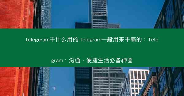 telegeram干什么用的-telegram一般用来干嘛的：Telegram：沟通，便捷生活必备神器