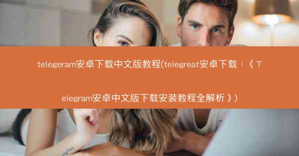 telegeram安卓下载中文版教程(telegreat安卓下载：《Telegram安卓中文版下载安装教程全解析》)