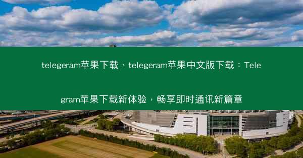 telegeram苹果下载、telegeram苹果中文版下载：Telegram苹果下载新体验，畅享即时通讯新篇章