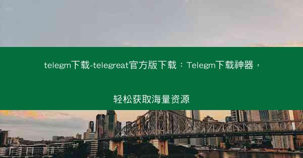 telegm下载-telegreat官方版下载：Telegm下载神器，轻松获取海量资源