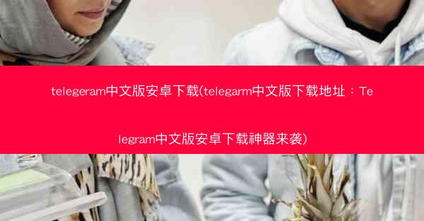 telegeram中文版安卓下载(telegarm中文版下载地址：Telegram中文版安卓下载神器来袭)