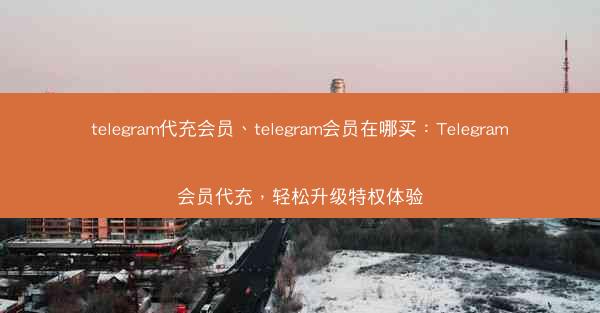 telegram代充会员、telegram会员在哪买：Telegram会员代充，轻松升级特权体验
