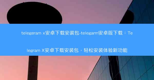 telegeram x安卓下载安装包-telegarm安卓版下载：Telegram X安卓下载安装包，轻松安装体验新功能
