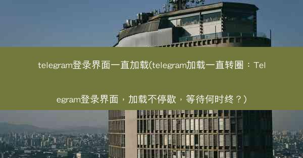 telegram登录界面一直加载(telegram加载一直转圈：Telegram登录界面，加载不停歇，等待何时终？)