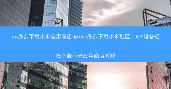 ios怎么下载小米应用商店-iphone怎么下载小米社区：iOS设备轻松下载小米应用商店教程