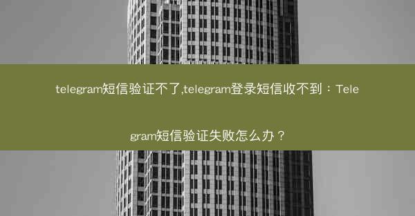 telegram短信验证不了,telegram登录短信收不到：Telegram短信验证失败怎么办？