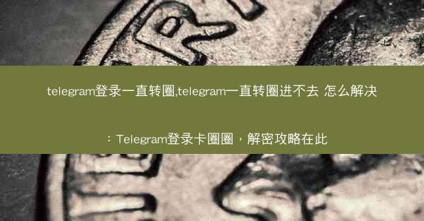 telegram登录一直转圈,telegram一直转圈进不去 怎么解决：Telegram登录卡圈圈，解密攻略在此