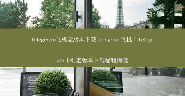 telegeram飞机老版本下载-telegreat飞机：Telegram飞机老版本下载秘籍揭晓