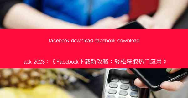 facebook download-facebook download apk 2023：《Facebook下载新攻略：