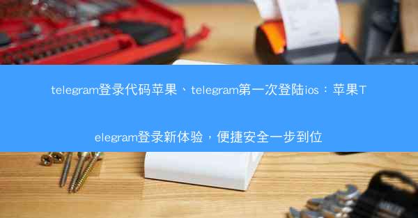 telegram登录代码苹果、telegram第一次登陆ios：苹果Telegram登录新体验，便捷安全一步到位