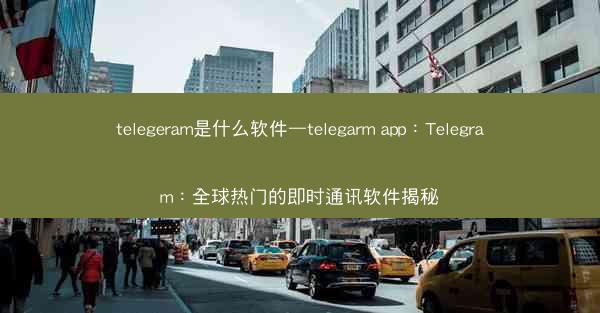 telegeram是什么软件—telegarm app：Telegram：全球热门的即时通讯软件揭秘