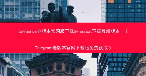 telegeram老版本官网版下载;telegreat下载最新版本：《Telegram老版本官网下载版免费获取》