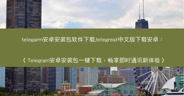 telegarm安卓安装包软件下载,telegreat中文版下载安卓：《Telegram安卓安装包一键下载，畅享即时通讯