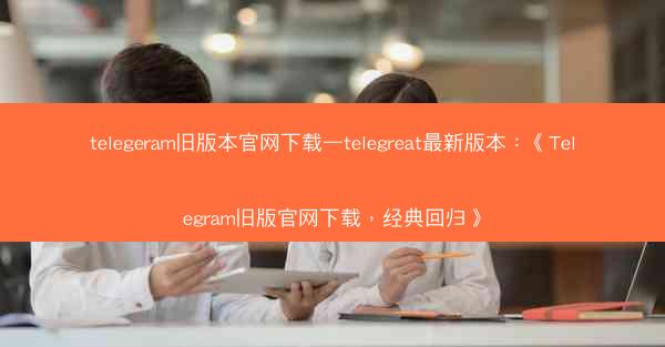 telegeram旧版本官网下载—telegreat最新版本：《Telegram旧版官网下载，经典回归》