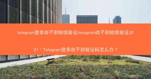 telegram登录收不到短信验证;telegram收不到短信验证2021：Telegram登录收不到验证码怎么办？