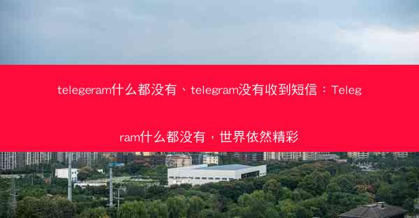 telegeram什么都没有、telegram没有收到短信：Telegram什么都没有，世界依然精彩