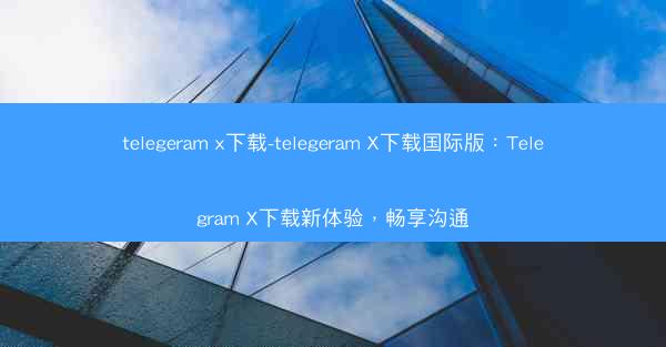 telegeram x下载-telegeram X下载国际版：Telegram X下载新体验，畅享沟通