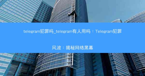telegram犯罪吗_telegram有人用吗：Telegram犯罪风波：揭秘网络黑幕