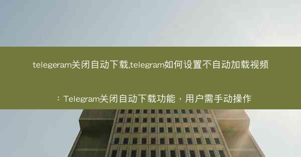 telegeram关闭自动下载,telegram如何设置不自动加载视频：Telegram关闭自动下载功能，用户需手动操作