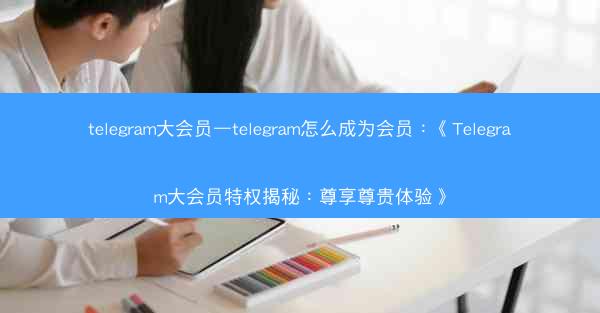 telegram大会员—telegram怎么成为会员：《Telegram大会员特权揭秘：尊享尊贵体验》